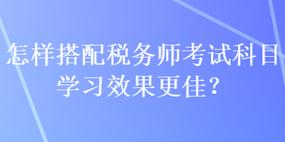 怎樣搭配稅務(wù)師考試科目學(xué)習(xí)效果更佳？