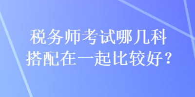 稅務(wù)師考試哪幾科搭配在一起比較好？