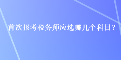 首次報(bào)考稅務(wù)師應(yīng)選哪幾個(gè)科目？