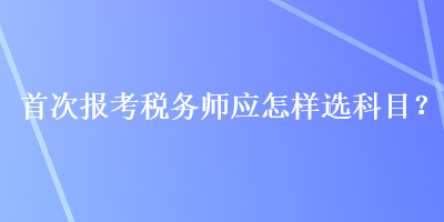 首次報(bào)考稅務(wù)師應(yīng)怎樣選科目？