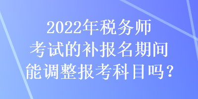 2022年稅務(wù)師考試的補報名期間能調(diào)整報考科目嗎？