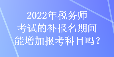 2022年稅務(wù)師考試的補(bǔ)報名期間能增加報考科目嗎？