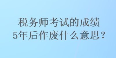 稅務師考試的成績5年后作廢什么意思？