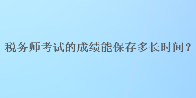 稅務(wù)師考試的成績(jī)能保存多長(zhǎng)時(shí)間？