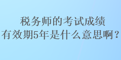 稅務師的考試成績有效期5年是什么意思啊？