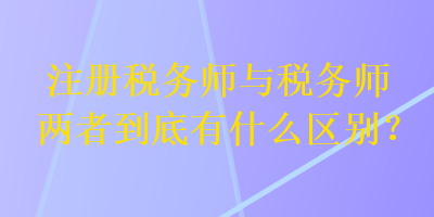 注冊稅務(wù)師與稅務(wù)師兩者到底有什么區(qū)別？