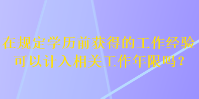 在規(guī)定學(xué)歷前獲得的工作經(jīng)驗(yàn)可以計(jì)入相關(guān)工作年限嗎？