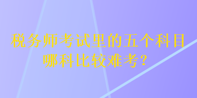 稅務師考試里的五個科目哪科比較難考？