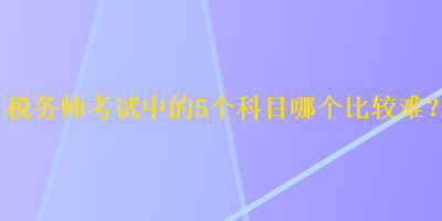 稅務(wù)師考試中的5個科目哪個比較難？