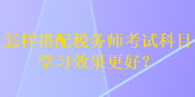 怎樣搭配稅務師考試科目學習效果更好？