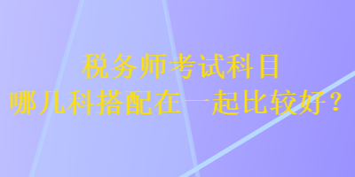 稅務(wù)師考試科目哪幾科搭配在一起比較好？