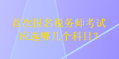 首次報名稅務(wù)師考試應(yīng)選哪幾個科目？