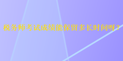 稅務(wù)師考試成績能保留多長時(shí)間呀？