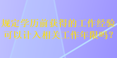 規(guī)定學(xué)歷前獲得的工作經(jīng)驗(yàn)可以計(jì)入相關(guān)工作年限嗎？