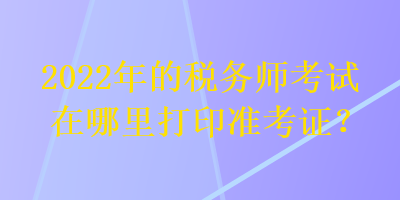 2022年的稅務師考試在哪里打印準考證？