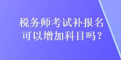 稅務(wù)師考試補(bǔ)報(bào)名可以增加科目嗎？