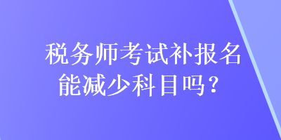 稅務(wù)師考試補報名能減少科目嗎？