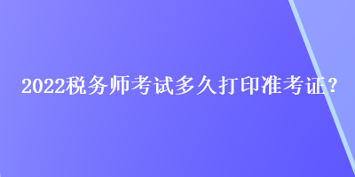 2022稅務(wù)師考試多久打印準(zhǔn)考證？