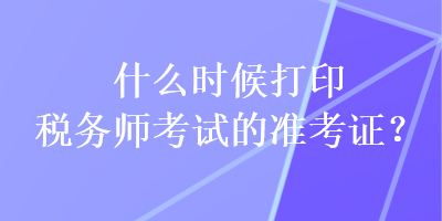 什么時(shí)候打印稅務(wù)師考試的準(zhǔn)考證？