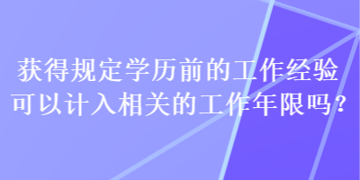 獲得規(guī)定學(xué)歷前的工作經(jīng)驗(yàn)可以計(jì)入相關(guān)的工作年限嗎？