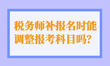 稅務(wù)師補報名時能 調(diào)整報考科目嗎？