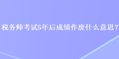 稅務師考試5年后成績作廢什么意思？