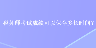 稅務(wù)師考試成績可以保存多長時間？