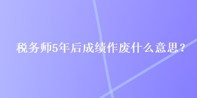 稅務師5年后成績作廢什么意思？