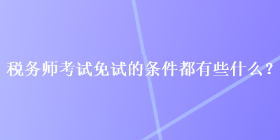 稅務(wù)師考試免試的條件都有些什么？