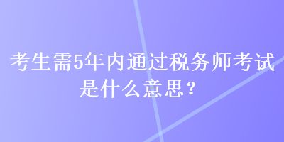 考生需5年內(nèi)通過稅務師考試是什么意思？