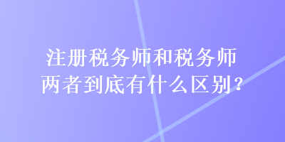 注冊稅務(wù)師和稅務(wù)師兩者到底有什么區(qū)別？