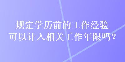 規(guī)定學(xué)歷前的工作經(jīng)驗(yàn)可以計(jì)入相關(guān)工作年限嗎？