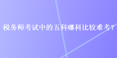 稅務(wù)師考試中的五科哪科比較難考？