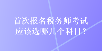 首次報(bào)名稅務(wù)師考試應(yīng)該選哪幾個(gè)科目？