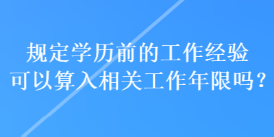 規(guī)定學(xué)歷前的工作經(jīng)驗(yàn)可以算入相關(guān)工作年限嗎？