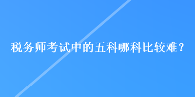 稅務(wù)師考試中的五科哪科比較難？