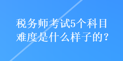 稅務(wù)師考試5個科目難度是什么樣子的？