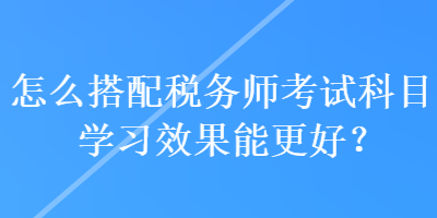 怎么搭配稅務師考試科目學習效果能更好？