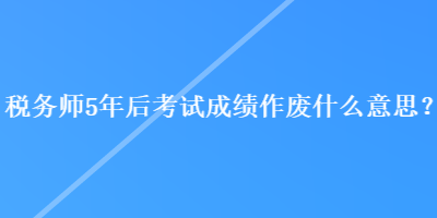 稅務(wù)師5年后考試成績作廢什么意思？