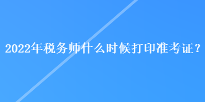 2022年稅務(wù)師什么時(shí)候打印準(zhǔn)考證？