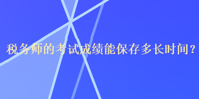 稅務(wù)師的考試成績(jī)能保存多長(zhǎng)時(shí)間？