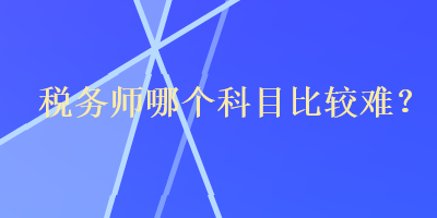 稅務(wù)師哪個(gè)科目比較難？