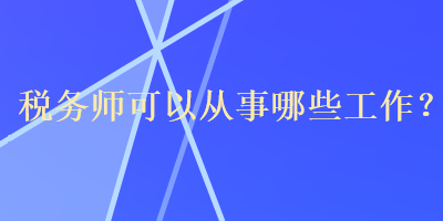 稅務(wù)師可以從事哪些工作？