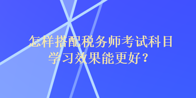 怎樣搭配稅務(wù)師考試科目學(xué)習(xí)效果能更好？