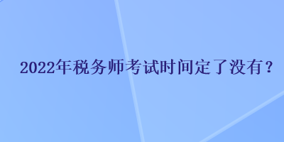 2022年稅務(wù)師考試時間定了沒有？