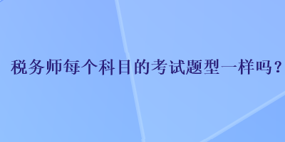 稅務(wù)師每個科目的考試題型一樣嗎？