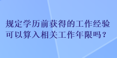 規(guī)定學(xué)歷前獲得的工作經(jīng)驗(yàn)可以算入相關(guān)工作年限嗎？