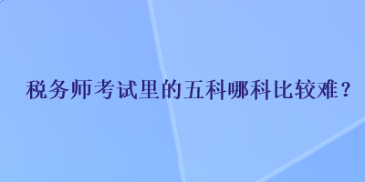 稅務(wù)師考試里的五科哪科比較難？