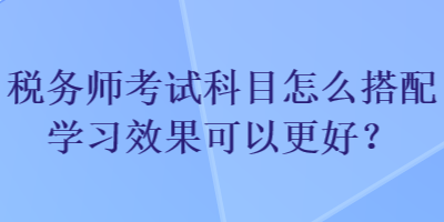 稅務(wù)師考試科目怎么搭配學(xué)習(xí)效果可以更好？