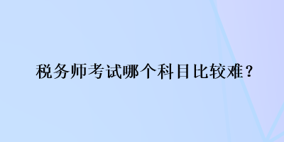 稅務(wù)師考試哪個(gè)科目比較難？